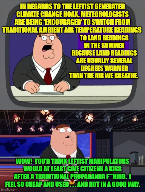Of course inside the United States, the typical Dem Party voters LIKES the feeling. | IN REGARDS TO THE LEFTIST GENERATED CLIMATE CHANGE HOAX, METEOROLOGISTS ARE BEING 'ENCOURAGED' TO SWITCH FROM TRADITIONAL AMBIENT AIR TEMPERATURE READINGS; TO LAND READINGS IN THE SUMMER BECAUSE LAND READINGS ARE USUALLY SEVERAL DEGREES WARMER THAN THE AIR WE BREATHE. WOW!  YOU'D THINK LEFTIST MANIPULATORS WOULD AT LEAST GIVE CITIZENS A KISS AFTER A TRADITIONAL PROPAGANDA F**KING.  I FEEL SO CHEAP AND USED . . . AND NOT IN A GOOD WAY. | image tagged in peter griffin news | made w/ Imgflip meme maker