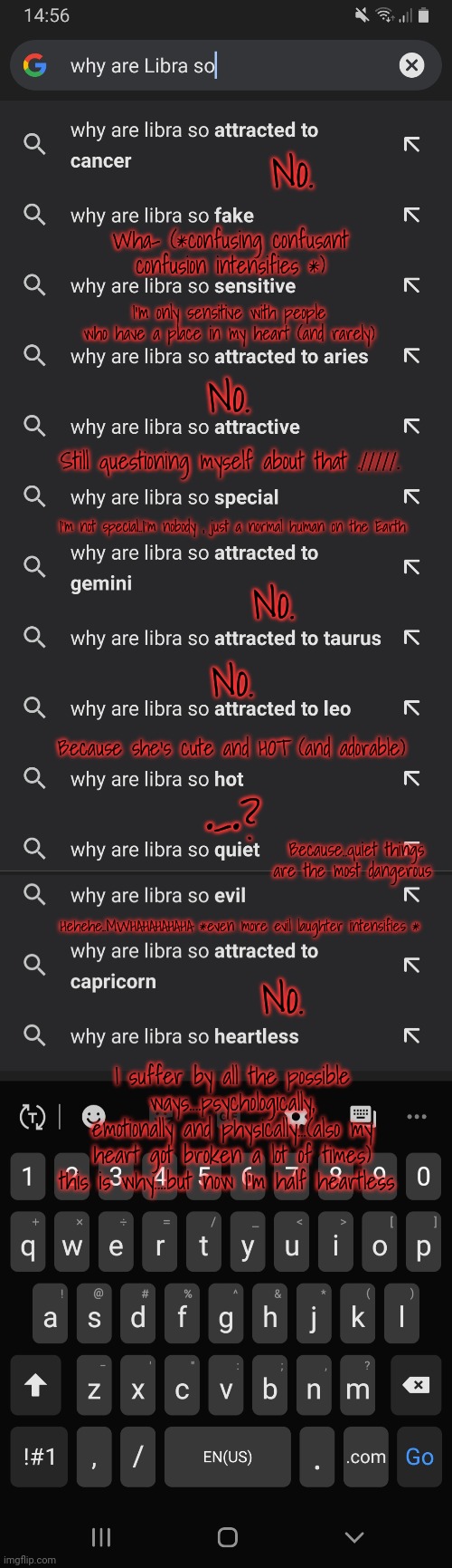 No. Wha- (*confusing confusant confusion intensifies *); I'm only sensitive with people who have a place in my heart (and rarely); No. Still questioning myself about that ./////. I'm not special..I'm nobody , just a normal human on the Earth; No. No. Because she's cute and HOT (and adorable); •-•? Because..quiet things are the most dangerous; Hehehe..MWHAHAHAHAHA *even more evil laughter intensifies *; No. I suffer by all the possible ways....psychologically, emotionally and physically...(also my heart got broken a lot of times) this is why....but now I'm half heartless | made w/ Imgflip meme maker