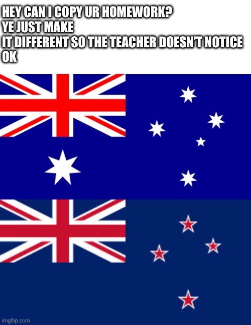 HEY CAN I COPY UR HOMEWORK?
YE JUST MAKE IT DIFFERENT SO THE TEACHER DOESN’T NOTICE
OK | image tagged in memes,blank transparent square,australia flag,new zealand | made w/ Imgflip meme maker