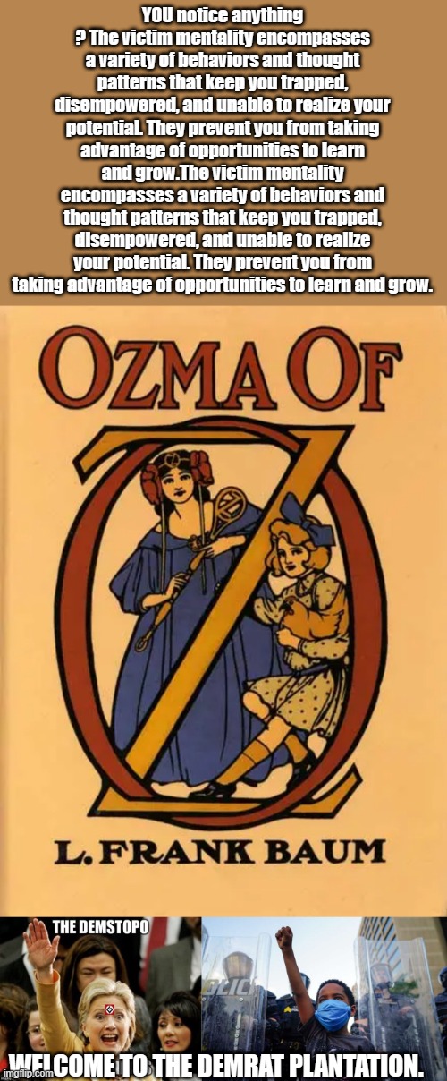 OZ was not a childrens story.. But they turned it into one | YOU notice anything ? The victim mentality encompasses a variety of behaviors and thought patterns that keep you trapped, disempowered, and unable to realize your potential. They prevent you from taking advantage of opportunities to learn and grow.The victim mentality encompasses a variety of behaviors and thought patterns that keep you trapped, disempowered, and unable to realize your potential. They prevent you from taking advantage of opportunities to learn and grow. WELCOME TO THE DEMRAT PLANTATION. | image tagged in democrats,nwo,liars,corruption | made w/ Imgflip meme maker