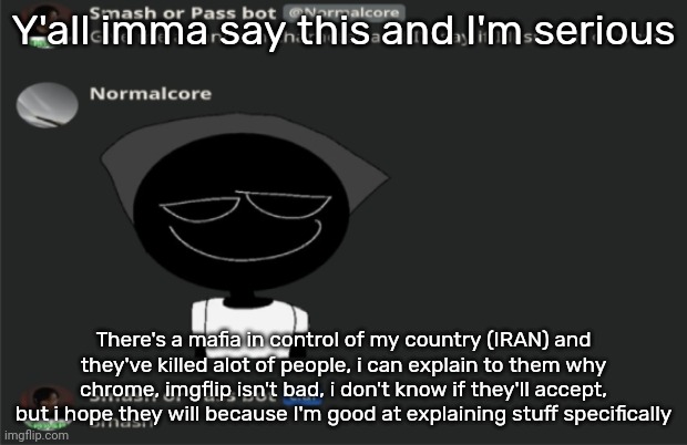 /srs | Y'all imma say this and I'm serious; There's a mafia in control of my country (IRAN) and they've killed alot of people, i can explain to them why chrome, imgflip isn't bad, i don't know if they'll accept, but i hope they will because I'm good at explaining stuff specifically | image tagged in e | made w/ Imgflip meme maker