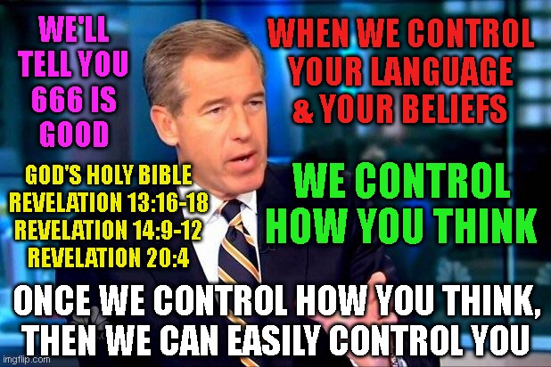 Brian Williams Was There 2 Meme | WE'LL
TELL YOU
666 IS
GOOD; WHEN WE CONTROL
YOUR LANGUAGE
& YOUR BELIEFS; WE CONTROL HOW YOU THINK; GOD'S HOLY BIBLE
REVELATION 13:16-18
REVELATION 14:9-12
REVELATION 20:4; ONCE WE CONTROL HOW YOU THINK,
THEN WE CAN EASILY CONTROL YOU | image tagged in memes,brian williams was there 2 | made w/ Imgflip meme maker