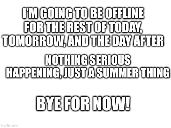 Blank White Template | I’M GOING TO BE OFFLINE FOR THE REST OF TODAY, TOMORROW, AND THE DAY AFTER; NOTHING SERIOUS HAPPENING, JUST A SUMMER THING; BYE FOR NOW! | image tagged in blank white template | made w/ Imgflip meme maker