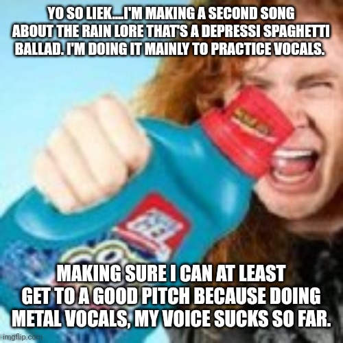 Guah | YO SO LIEK....I'M MAKING A SECOND SONG ABOUT THE RAIN LORE THAT'S A DEPRESSI SPAGHETTI BALLAD. I'M DOING IT MAINLY TO PRACTICE VOCALS. MAKING SURE I CAN AT LEAST GET TO A GOOD PITCH BECAUSE DOING METAL VOCALS, MY VOICE SUCKS SO FAR. | image tagged in shitpost | made w/ Imgflip meme maker