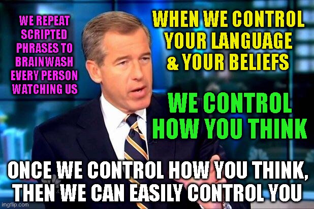 Brian Williams Was There 2 Meme | WHEN WE CONTROL
YOUR LANGUAGE
& YOUR BELIEFS; WE REPEAT
SCRIPTED
PHRASES TO
BRAINWASH
EVERY PERSON
WATCHING US; WE CONTROL HOW YOU THINK; ONCE WE CONTROL HOW YOU THINK,
THEN WE CAN EASILY CONTROL YOU | image tagged in memes,brian williams was there 2 | made w/ Imgflip meme maker