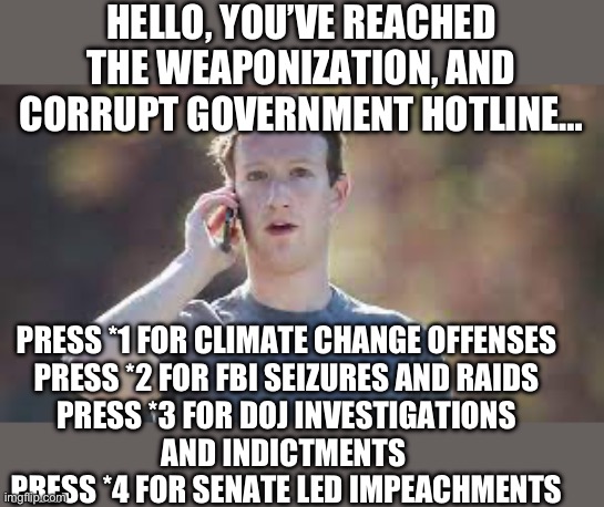 HELLO, YOU’VE REACHED THE WEAPONIZATION, AND CORRUPT GOVERNMENT HOTLINE…; PRESS *1 FOR CLIMATE CHANGE OFFENSES

PRESS *2 FOR FBI SEIZURES AND RAIDS
PRESS *3 FOR DOJ INVESTIGATIONS AND INDICTMENTS 
PRESS *4 FOR SENATE LED IMPEACHMENTS | image tagged in mark zuckerberg,government corruption,republicans,donald trump | made w/ Imgflip meme maker