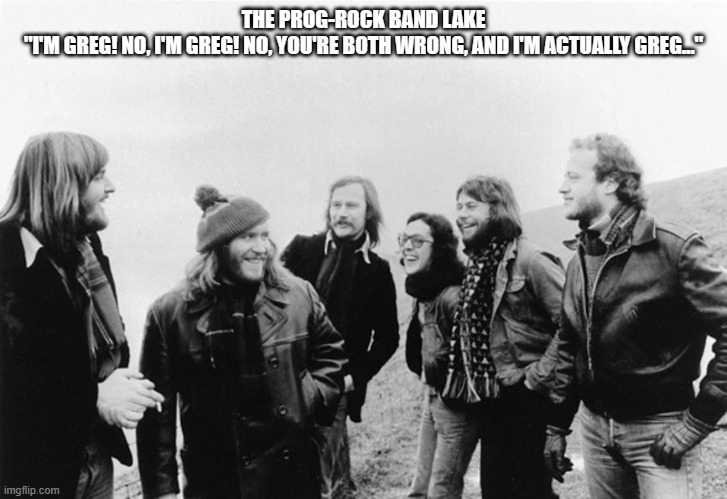 Greg! | THE PROG-ROCK BAND LAKE
"I'M GREG! NO, I'M GREG! NO, YOU'RE BOTH WRONG, AND I'M ACTUALLY GREG..." | image tagged in rock music | made w/ Imgflip meme maker