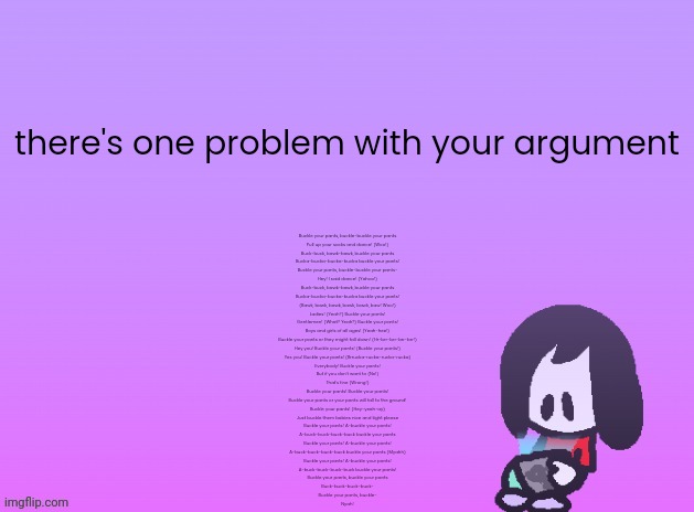 remember this thing | there's one problem with your argument; Buckle your pants, buckle-buckle your pants
Pull up your socks and dance! (Woo!)
Buck-buck, bawk-bawk, buckle your pants
Bucka-bucka-bucka-bucka buckle your pants!
Buckle your pants, buckle-buckle your pants-
Hey! I said dance! (Yahoo!)
Buck-buck, bawk-bawk, buckle your pants
Bucka-bucka-bucka-bucka buckle your pants!
(Bawk, bawk, bawk, bawk, bawk, baw! Woo!)
Ladies! (Yeah?) Buckle your pants!
Gentlemen! (What? Yeah?) Buckle your pants!
Boys and girls of all ages! (Yeah-hee!)
Buckle your pants or they might fall down! (Hr-brr-brr-brr-brr!)
Hey you! Buckle your pants! (Buckle your pants!)
Yes you! Buckle your pants! (Brrucka-rucka-rucka-rucka)
Everybody! Buckle your pants!
But if you don't want to (No!)
That's fine (Wrong!)
Buckle your pants! Buckle your pants!
Buckle your pants or your pants will fall to the ground!
Buckle your pants! (Hey-yeah-ay)
Just buckle them babies nice and tight please
Buckle your pants! A-buckle your pants!
A-buck-buck-buck-buck buckle your pants
Buckle your pants! A-buckle your pants!
A-buck-buck-buck-buck buckle your pants (Myahh)
Buckle your pants! A-buckle your pants!
A-buck-buck-buck-buck buckle your pants!
Buckle your pants, buckle your pants
Buck-buck-buck-buck-
Buckle your pants, buckle-
Nyah! | image tagged in announcement | made w/ Imgflip meme maker