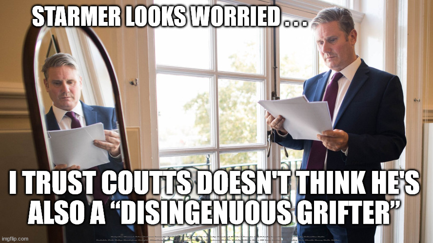 Starmer - Coutts - Disingenuous Grifter? | STARMER LOOKS WORRIED . . . I TRUST COUTTS DOESN'T THINK HE'S 
ALSO A “DISINGENUOUS GRIFTER”; #Immigration #Starmerout #Labour #JonLansman #wearecorbyn #KeirStarmer #DianeAbbott #McDonnell #cultofcorbyn #labourisdead #Momentum #labourracism #socialistsunday #nevervotelabour #socialistanyday #Antisemitism #Savile #SavileGate #Paedo #Worboys #GroomingGangs #Paedophile #IllegalImmigration #Immigrants #Invasion #StarmerResign #Starmeriswrong #SirSoftie #SirSofty #PatCullen #Cullen #RCN #nurse #nursing #strikes #SueGray #Blair #Steroids #Economy #Coutts #Grifter | image tagged in starmerout getstarmerout,labourisdead,stop boats rwanda,illegal immigration,cultofcorbyn,fargage coutts | made w/ Imgflip meme maker