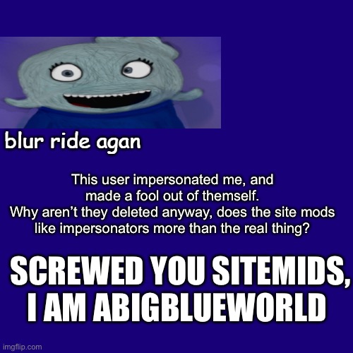 Using @BlueRidesAgain’s template | This user impersonated me, and made a fool out of themself.
Why aren’t they deleted anyway, does the site mods like impersonators more than the real thing? SCREWED YOU SITEMIDS, I AM ABIGBLUEWORLD | image tagged in new temp rael | made w/ Imgflip meme maker