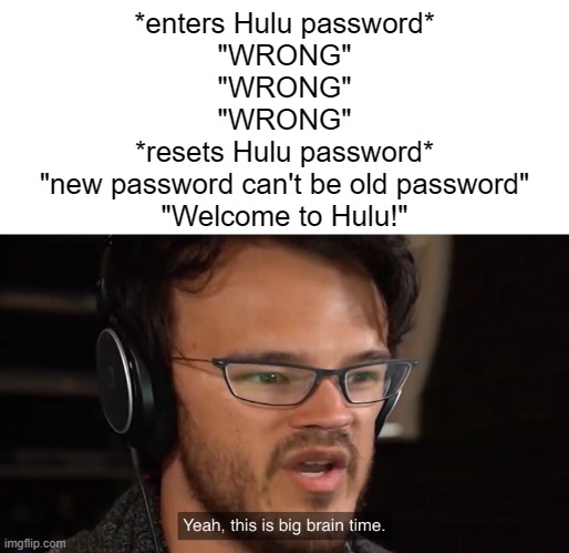 When you're trying to get onto Hulu but your old password isn't temporally working... | *enters Hulu password*
"WRONG"
"WRONG"
"WRONG"
*resets Hulu password*
"new password can't be old password"
"Welcome to Hulu!" | image tagged in yeah this is big brain time | made w/ Imgflip meme maker