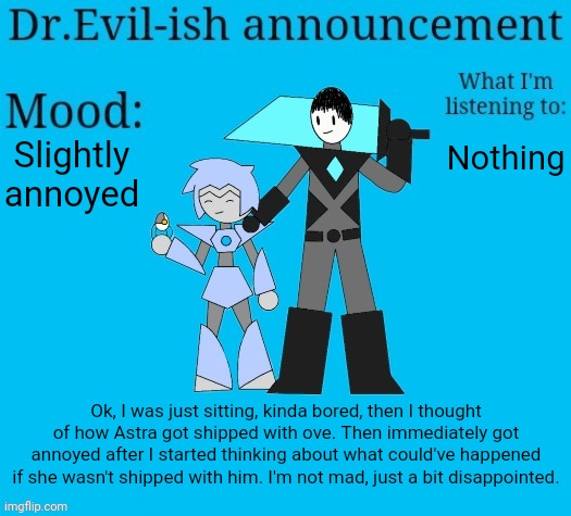 I mean she isn't FULLY shipped so it could be possible to change it, but idk who else it could be so I'm not gonna do it. | Slightly annoyed; Nothing; Ok, I was just sitting, kinda bored, then I thought of how Astra got shipped with ove. Then immediately got annoyed after I started thinking about what could've happened if she wasn't shipped with him. I'm not mad, just a bit disappointed. | image tagged in dr evil-ish new announcement template | made w/ Imgflip meme maker