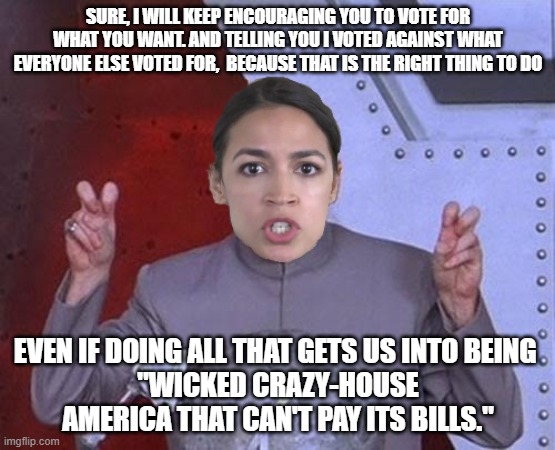 "Evil" AOC gaslights the USA | SURE, I WILL KEEP ENCOURAGING YOU TO VOTE FOR WHAT YOU WANT. AND TELLING YOU I VOTED AGAINST WHAT EVERYONE ELSE VOTED FOR,  BECAUSE THAT IS THE RIGHT THING TO DO; EVEN IF DOING ALL THAT GETS US INTO BEING 
"WICKED CRAZY-HOUSE AMERICA THAT CAN'T PAY ITS BILLS." | image tagged in 'evil' aoc,communism,progressives,apocalypse | made w/ Imgflip meme maker