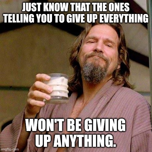 So tell them to f**k off. | JUST KNOW THAT THE ONES TELLING YOU TO GIVE UP EVERYTHING; WON'T BE GIVING UP ANYTHING. | image tagged in the dude | made w/ Imgflip meme maker
