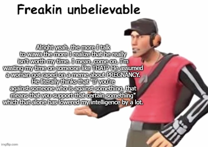 freakin unbelievable | Alright yeah, the more I talk to wawa the more I realize that he really isn't worth my time. I mean, come on, I'm wasting my time on someone like THAT? He assumed a woman got raped on a meme about PREGNANCY. He literally thinks that "If you're against someone who is against something, that means that you support that certain something" which that alone has lowered my intelligence by a lot. | image tagged in freakin unbelievable | made w/ Imgflip meme maker