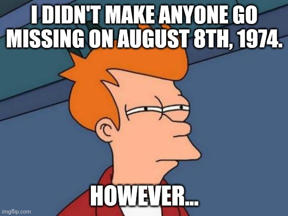 ... | I DIDN'T MAKE ANYONE GO MISSING ON AUGUST 8TH, 1974. HOWEVER... | image tagged in memes,futurama fry | made w/ Imgflip meme maker