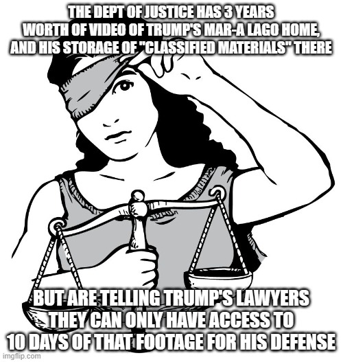 Lady Justice | THE DEPT OF JUSTICE HAS 3 YEARS WORTH OF VIDEO OF TRUMP'S MAR-A LAGO HOME, AND HIS STORAGE OF "CLASSIFIED MATERIALS" THERE; BUT ARE TELLING TRUMP'S LAWYERS THEY CAN ONLY HAVE ACCESS TO 10 DAYS OF THAT FOOTAGE FOR HIS DEFENSE | image tagged in lady justice | made w/ Imgflip meme maker