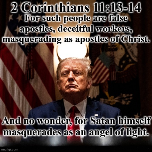 2 Corinthians 11:13-14 Satan Trump evil incarnate | 2 Corinthians 11:13-14; For such people are false apostles, deceitful workers, masquerading as apostles of Christ. And no wonder, for Satan himself masquerades as an angel of light. | image tagged in trump satan lucifer evil traitor republican traitor,bible,christian,evil,goodness,god | made w/ Imgflip meme maker