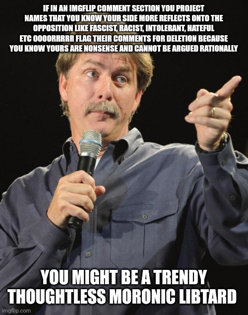 Jeff Foxworthy | IF IN AN IMGFLIP COMMENT SECTION YOU PROJECT NAMES THAT YOU KNOW YOUR SIDE MORE REFLECTS ONTO THE OPPOSITION LIKE FASCIST, RACIST, INTOLERANT, HATEFUL ETC OOOORRRRR FLAG THEIR COMMENTS FOR DELETION BECAUSE YOU KNOW YOURS ARE NONSENSE AND CANNOT BE ARGUED RATIONALLY; YOU MIGHT BE A TRENDY THOUGHTLESS MORONIC LIBTARD | image tagged in jeff foxworthy | made w/ Imgflip meme maker