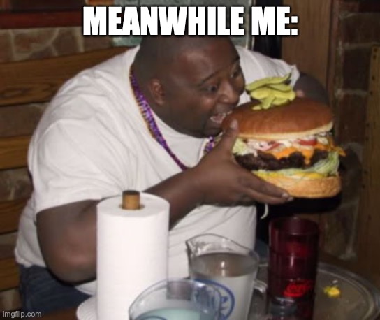 Fat guy eating burger | MEANWHILE ME: | image tagged in fat guy eating burger | made w/ Imgflip meme maker