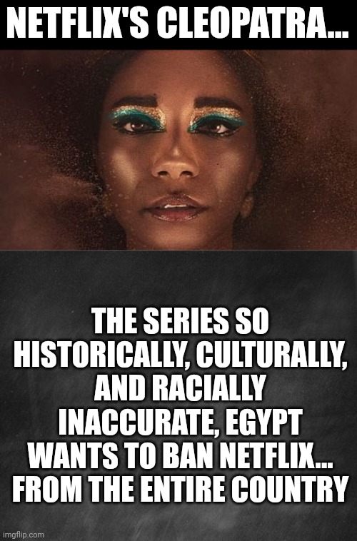 Cleopatra was not black I guess... who knew? Everyone except Jada Pickett Smith's albatross series | NETFLIX'S CLEOPATRA... THE SERIES SO HISTORICALLY, CULTURALLY, AND RACIALLY INACCURATE, EGYPT WANTS TO BAN NETFLIX... FROM THE ENTIRE COUNTRY | image tagged in blackwashing,liberal logic,egypt,misinformation,rome,history | made w/ Imgflip meme maker