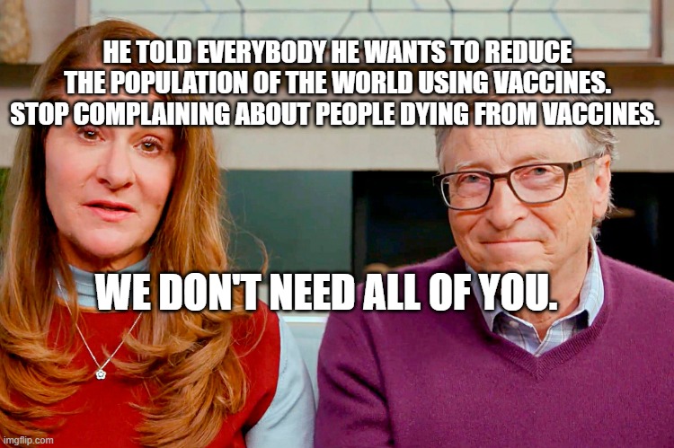 Melinda & Bill Gates | HE TOLD EVERYBODY HE WANTS TO REDUCE THE POPULATION OF THE WORLD USING VACCINES. STOP COMPLAINING ABOUT PEOPLE DYING FROM VACCINES. WE DON'T NEED ALL OF YOU. | image tagged in melinda bill gates | made w/ Imgflip meme maker