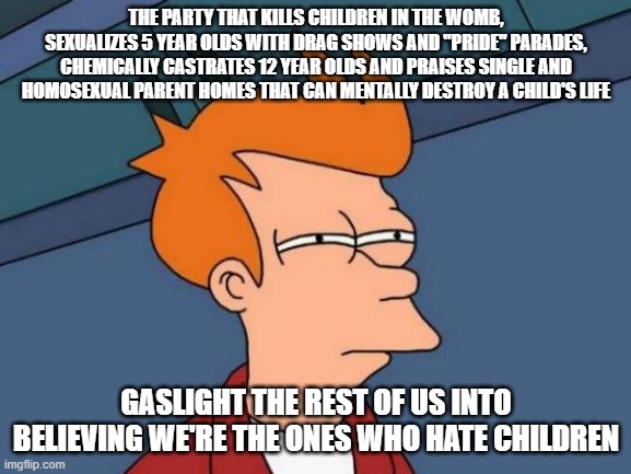 There's something wrong with someone who abuses children and then blames the abuse on those who don't. | THE PARTY THAT KILLS CHILDREN IN THE WOMB, SEXUALIZES 5 YEAR OLDS WITH DRAG SHOWS AND "PRIDE" PARADES, CHEMICALLY CASTRATES 12 YEAR OLDS AND PRAISES SINGLE AND HOMOSEXUAL PARENT HOMES THAT CAN MENTALLY DESTROY A CHILD'S LIFE; GASLIGHT THE REST OF US INTO BELIEVING WE'RE THE ONES WHO HATE CHILDREN | image tagged in memes,futurama fry | made w/ Imgflip meme maker