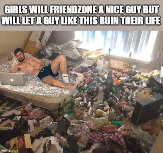 Nice guys truly finish last | GIRLS WILL FRIENDZONE A NICE GUY BUT WILL LET A GUY LIKE THIS RUIN THEIR LIFE | image tagged in guy in messy room surrounded by trash | made w/ Imgflip meme maker