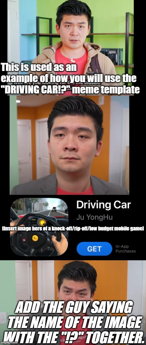 tutorial on my new template | This is used as an example of how you will use the "DRIVING CAR!?" meme template; [Insert image here of a knock-off/rip-off/low budget mobile game]; ADD THE GUY SAYING THE NAME OF THE IMAGE WITH THE "!?" TOGETHER. | image tagged in driving car,tutorial | made w/ Imgflip meme maker