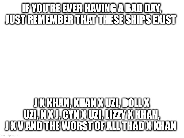 IF YOU’RE EVER HAVING A BAD DAY, JUST REMEMBER THAT THESE SHIPS EXIST; J X KHAN, KHAN X UZI, DOLL X UZI, N X J, CYN X UZI, LIZZY X KHAN, J X V AND THE WORST OF ALL THAD X KHAN | made w/ Imgflip meme maker