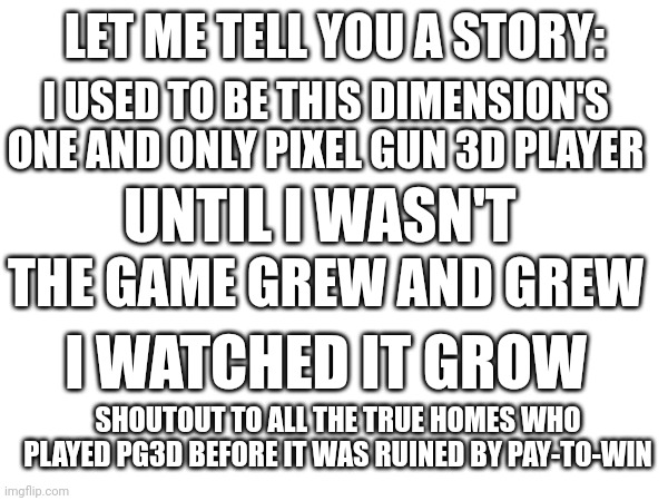 LET ME TELL YOU A STORY:; I USED TO BE THIS DIMENSION'S ONE AND ONLY PIXEL GUN 3D PLAYER; UNTIL I WASN'T; THE GAME GREW AND GREW; I WATCHED IT GROW; SHOUTOUT TO ALL THE TRUE HOMES WHO PLAYED PG3D BEFORE IT WAS RUINED BY PAY-TO-WIN | image tagged in nostalgia | made w/ Imgflip meme maker