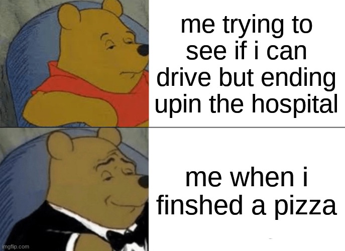 Tuxedo Winnie The Pooh Meme | me trying to see if i can drive but ending upin the hospital; me when i finshed a pizza | image tagged in memes,tuxedo winnie the pooh | made w/ Imgflip meme maker