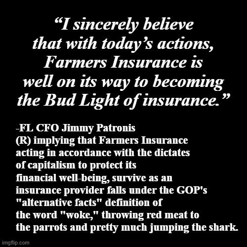 "When I use a word, I means just what I choose it to mean" *OR* "Dictionary be damned" | “I sincerely believe that with today’s actions, Farmers Insurance is well on its way to becoming the Bud Light of insurance.”; -FL CFO Jimmy Patronis (R) implying that Farmers Insurance acting in accordance with the dictates of capitalism to protect its financial well-being, survive as an insurance provider falls under the GOP's "alternative facts" definition of the word "woke," throwing red meat to the parrots and pretty much jumping the shark. | image tagged in plain black template,gop stupidity,humpty dumpty,they don't know,liars,alternative facts | made w/ Imgflip meme maker