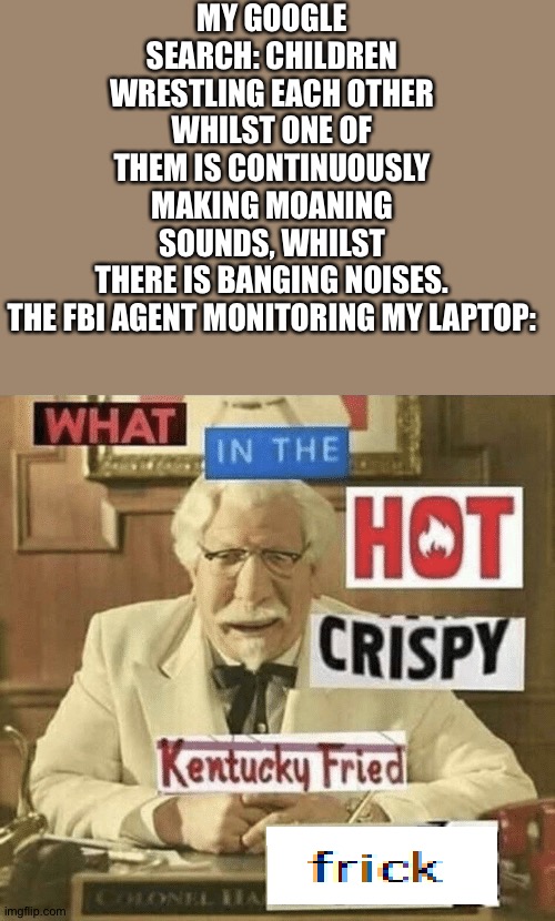 This is a joke. None of this is real. | MY GOOGLE SEARCH: CHILDREN WRESTLING EACH OTHER WHILST ONE OF THEM IS CONTINUOUSLY MAKING MOANING SOUNDS, WHILST THERE IS BANGING NOISES.
THE FBI AGENT MONITORING MY LAPTOP: | image tagged in what in the hot crispy kentucky fried frick | made w/ Imgflip meme maker