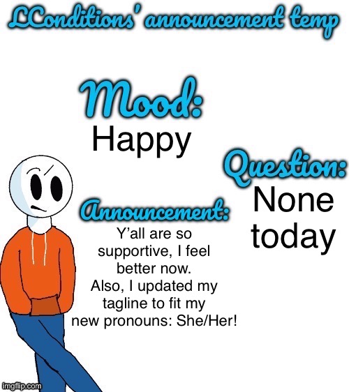 Y E S | Happy; Y’all are so supportive, I feel better now. Also, I updated my tagline to fit my new pronouns: She/Her! None today | image tagged in lconditions announcement tenp v 2 | made w/ Imgflip meme maker