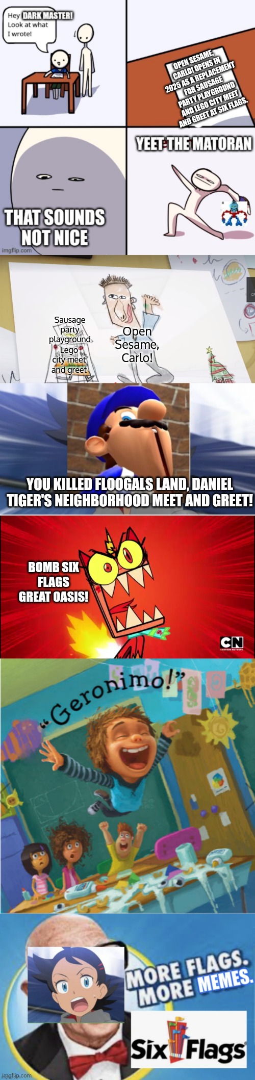 This is a long meme. Y'all guys are cringe. | OPEN SESAME, CARLO! OPENS IN 2025 AS A REPLACEMENT FOR SAUSAGE PARTY PLAYGROUND AND LEGO CITY MEET AND GREET AT SIX FLAGS. Sausage party playground; Open Sesame, Carlo! Lego city meet and greet; YOU KILLED FLOOGALS LAND, DANIEL TIGER'S NEIGHBORHOOD MEET AND GREET! BOMB SIX FLAGS GREAT OASIS! | image tagged in yeet the matoran,dave's plan,smg4's reaction to,angry unikitty,geronimo,more flags more memes goh edition | made w/ Imgflip meme maker