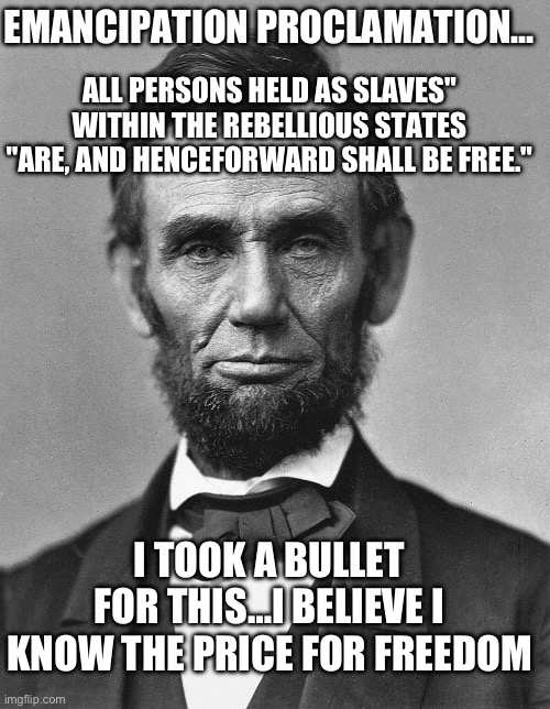 ALL PERSONS HELD AS SLAVES" WITHIN THE REBELLIOUS STATES "ARE, AND HENCEFORWARD SHALL BE FREE."; EMANCIPATION PROCLAMATION…; I TOOK A BULLET FOR THIS…I BELIEVE I KNOW THE PRICE FOR FREEDOM | image tagged in abraham lincoln,slavery,republicans,donald trump,president | made w/ Imgflip meme maker