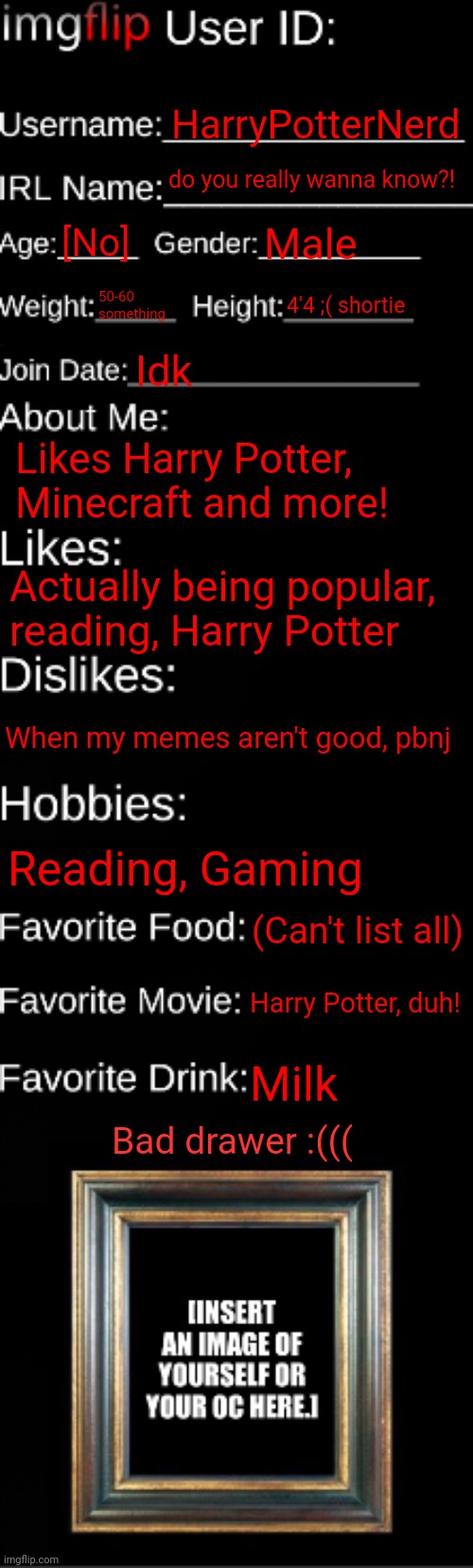 don't you dare make fun of my height... | HarryPotterNerd; do you really wanna know?! [No]; Male; 50-60 something; 4'4 ;( shortie; Idk; Likes Harry Potter, Minecraft and more! Actually being popular, reading, Harry Potter; When my memes aren't good, pbnj; Reading, Gaming; (Can't list all); Harry Potter, duh! Milk; Bad drawer :((( | image tagged in height,imgflip id card,funny,lol,memes,bruh | made w/ Imgflip meme maker