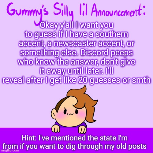Have at it, my little darling lovlies! | Okay y'all I want you to guess if I have a southern accent, a newscaster accent, or something else. Discord peeps who know the answer, don't give it away until later. I'll reveal after I get like 20 guesses or smth; Hint: I've mentioned the state I'm from if you want to dig through my old posts | image tagged in silly lil announcment | made w/ Imgflip meme maker