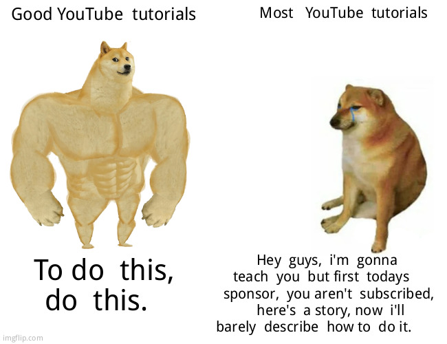I get  they  need  to stretch it  out, but   still | Good YouTube  tutorials; Most   YouTube  tutorials; Hey  guys,  i'm  gonna  teach  you  but first  todays     sponsor,  you aren't  subscribed,  here's  a story, now  i'll barely  describe  how to  do it. To do  this,  do  this. | image tagged in memes,buff doge vs cheems,relatable memes | made w/ Imgflip meme maker