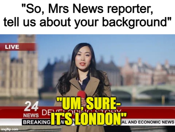 Imagine if this actually happened live on TV :I | "So, Mrs News reporter, tell us about your background"; "UM, SURE-
IT'S LONDON" | made w/ Imgflip meme maker