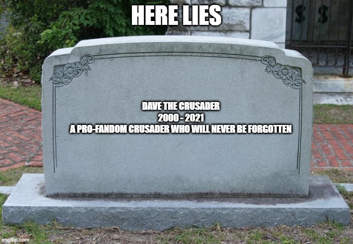 Someone Revive This Fandom-Defending Chad, We Need Him In Our Battle Against the Racist Anti-Furries. | HERE LIES; DAVE THE CRUSADER


2000 - 2021


A PRO-FANDOM CRUSADER WHO WILL NEVER BE FORGOTTEN | image tagged in gravestone,fandom,defense | made w/ Imgflip meme maker