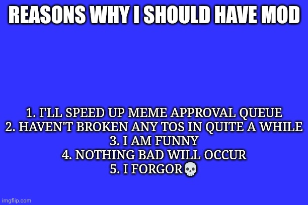 1. I'LL SPEED UP MEME APPROVAL QUEUE
2. HAVEN'T BROKEN ANY TOS IN QUITE A WHILE
3. I AM FUNNY
4. NOTHING BAD WILL OCCUR
5. I FORGOR💀; REASONS WHY I SHOULD HAVE MOD | made w/ Imgflip meme maker