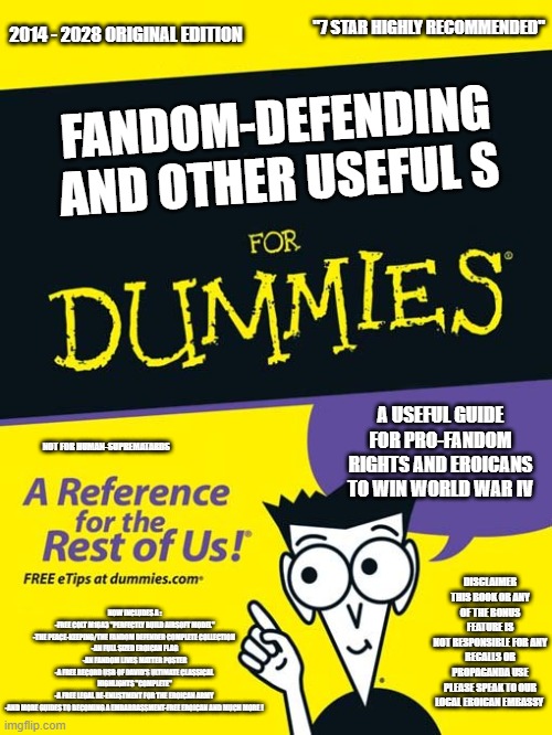 For dummies book | "7 STAR HIGHLY RECOMMENDED"; 2014 - 2028 ORIGINAL EDITION; FANDOM-DEFENDING AND OTHER USEFUL S; A USEFUL GUIDE FOR PRO-FANDOM RIGHTS AND EROICANS TO WIN WORLD WAR IV; NOT FOR HUMAN-SUPREMATARDS; DISCLAIMER
THIS BOOK OR ANY OF THE BONUS FEATURE IS
NOT RESPONSIBLE FOR ANY RECALLS OR PROPAGANDA USE
PLEASE SPEAK TO OUR LOCAL EROICAN EMBASSY; NOW INCLUDES A :
-FREE COLT M16A3 "PERFECTLY BUILD AIRSOFT MODEL"
-THE PEACE-KEEPING/THE FANDOM DEFENDER COMPLETE COLLECTION 
-AN FULL SIZED EROICAN FLAG
-AN FANDOM LIVES MATTER POSTER
-A FREE RECORD USB OF DAVID'S ULTIMATE CLASSICAL 
HIGHLIGHTS "COMPLETE"
-A FREE LEGAL RE-ENLISTMENT FOR THE EROICAN ARMY 
-AND MORE GUIDES TO BECOMING A EMBARRASSMENT-FREE EROICAN AND MUCH MORE ! | image tagged in for dummies book | made w/ Imgflip meme maker