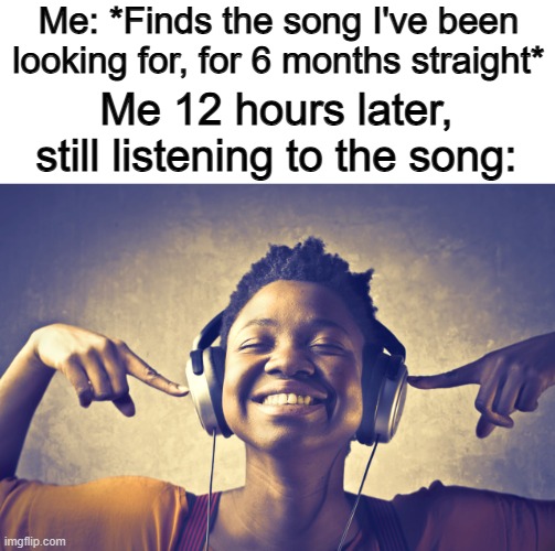 Time to over-listen to it @_@ | Me: *Finds the song I've been looking for, for 6 months straight*; Me 12 hours later, still listening to the song: | image tagged in listening to music | made w/ Imgflip meme maker