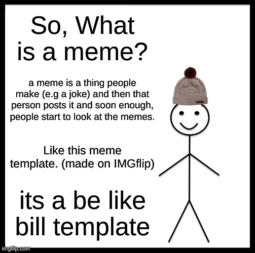 meme | So, What is a meme? a meme is a thing people make (e.g a joke) and then that person posts it and soon enough, people start to look at the memes. Like this meme template. (made on IMGflip); its a be like bill template | image tagged in memes,be like bill | made w/ Imgflip meme maker