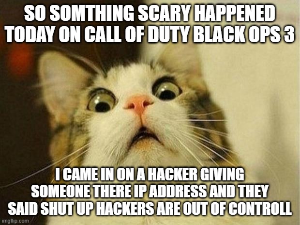 Scared Cat Meme | SO SOMTHING SCARY HAPPENED TODAY ON CALL OF DUTY BLACK OPS 3; I CAME IN ON A HACKER GIVING SOMEONE THERE IP ADDRESS AND THEY SAID SHUT UP HACKERS ARE OUT OF CONTROLL | image tagged in memes,scared cat | made w/ Imgflip meme maker