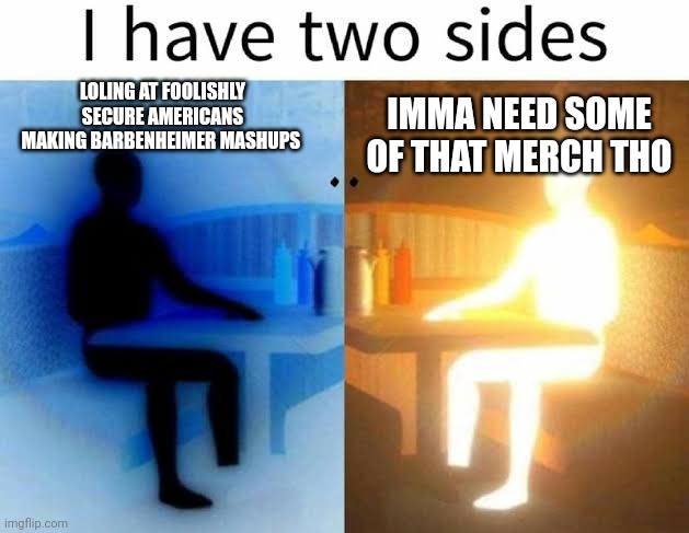 Conflict | LOLING AT FOOLISHLY SECURE AMERICANS MAKING BARBENHEIMER MASHUPS; IMMA NEED SOME OF THAT MERCH THO | image tagged in i have two sides | made w/ Imgflip meme maker