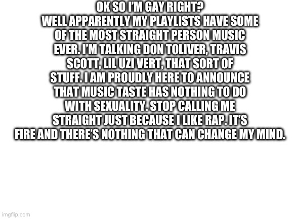 My friend legit thought I was actually a bit homophobic for a bit | OK SO I’M GAY RIGHT? WELL APPARENTLY MY PLAYLISTS HAVE SOME OF THE MOST STRAIGHT PERSON MUSIC EVER. I’M TALKING DON TOLIVER, TRAVIS SCOTT, LIL UZI VERT, THAT SORT OF STUFF. I AM PROUDLY HERE TO ANNOUNCE THAT MUSIC TASTE HAS NOTHING TO DO WITH SEXUALITY. STOP CALLING ME STRAIGHT JUST BECAUSE I LIKE RAP. IT’S FIRE AND THERE’S NOTHING THAT CAN CHANGE MY MIND. | image tagged in blank white template | made w/ Imgflip meme maker