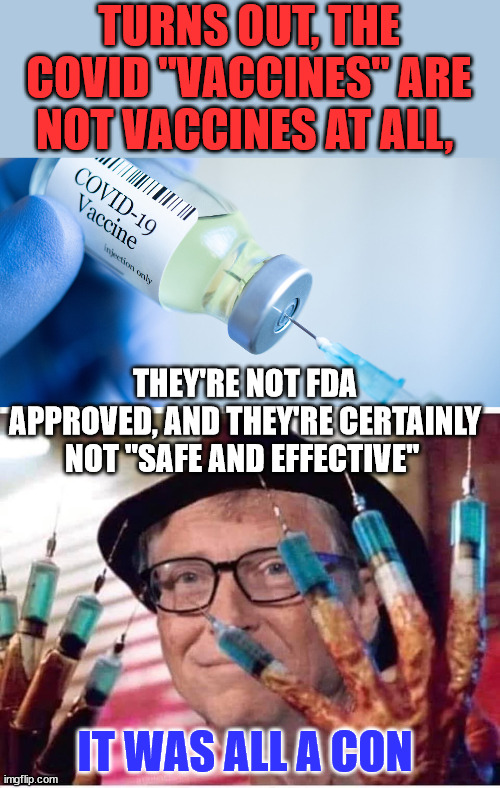 It was all a con... | TURNS OUT, THE COVID "VACCINES" ARE NOT VACCINES AT ALL, THEY'RE NOT FDA APPROVED, AND THEY'RE CERTAINLY NOT "SAFE AND EFFECTIVE"; IT WAS ALL A CON | image tagged in covid vaccine,bill gates vaccine,truth | made w/ Imgflip meme maker